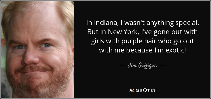 In Indiana, I wasn't anything special. But in New York, I've gone out with girls with purple hair who go out with me because I'm exotic! - Jim Gaffigan