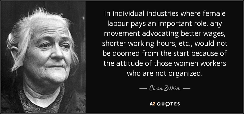 In individual industries where female labour pays an important role, any movement advocating better wages, shorter working hours, etc., would not be doomed from the start because of the attitude of those women workers who are not organized. - Clara Zetkin