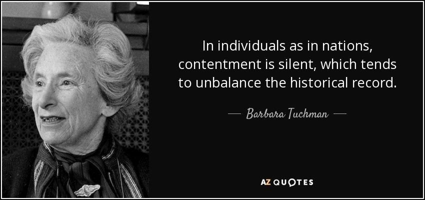 In individuals as in nations, contentment is silent, which tends to unbalance the historical record. - Barbara Tuchman