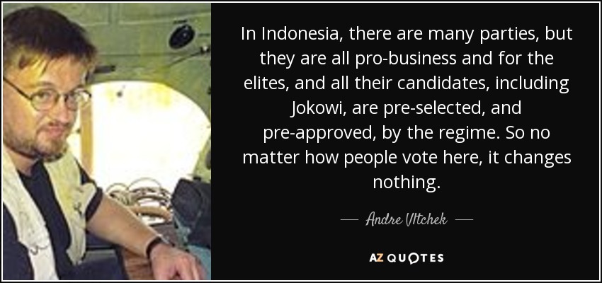 In Indonesia, there are many parties, but they are all pro-business and for the elites, and all their candidates, including Jokowi, are pre-selected, and pre-approved, by the regime. So no matter how people vote here, it changes nothing. - Andre Vltchek