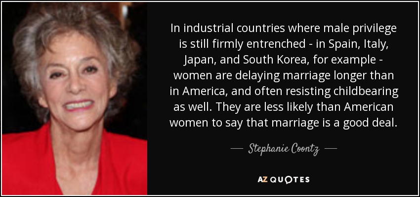 In industrial countries where male privilege is still firmly entrenched - in Spain, Italy, Japan, and South Korea, for example - women are delaying marriage longer than in America, and often resisting childbearing as well. They are less likely than American women to say that marriage is a good deal. - Stephanie Coontz