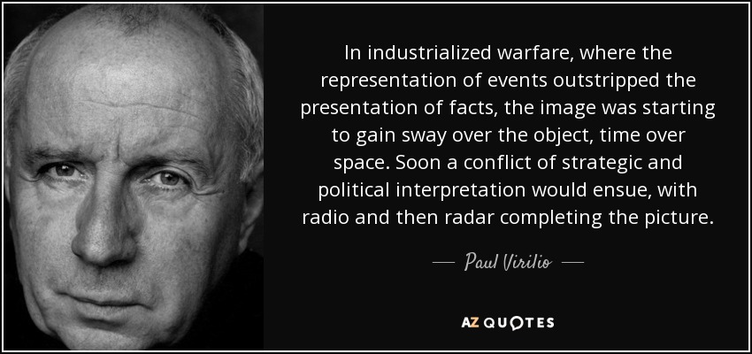 In industrialized warfare, where the representation of events outstripped the presentation of facts, the image was starting to gain sway over the object, time over space. Soon a conflict of strategic and political interpretation would ensue, with radio and then radar completing the picture. - Paul Virilio