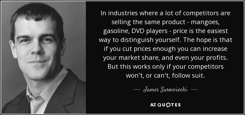 In industries where a lot of competitors are selling the same product - mangoes, gasoline, DVD players - price is the easiest way to distinguish yourself. The hope is that if you cut prices enough you can increase your market share, and even your profits. But this works only if your competitors won't, or can't, follow suit. - James Surowiecki