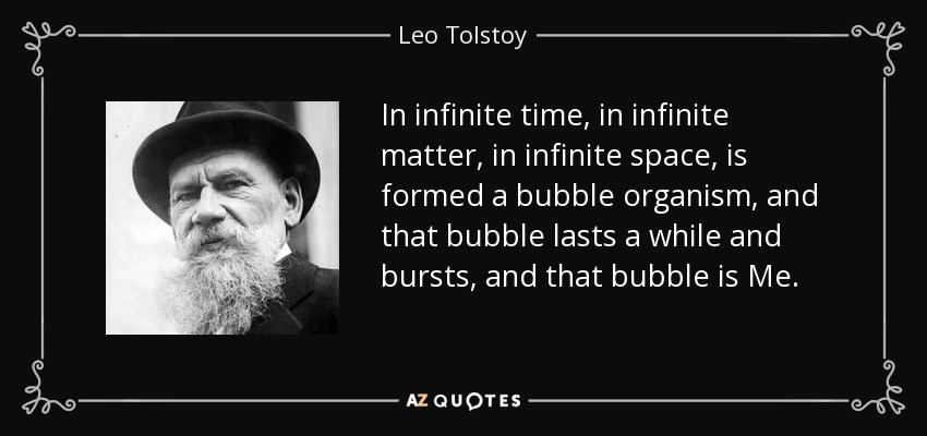 In infinite time, in infinite matter, in infinite space, is formed a bubble organism, and that bubble lasts a while and bursts, and that bubble is Me. - Leo Tolstoy