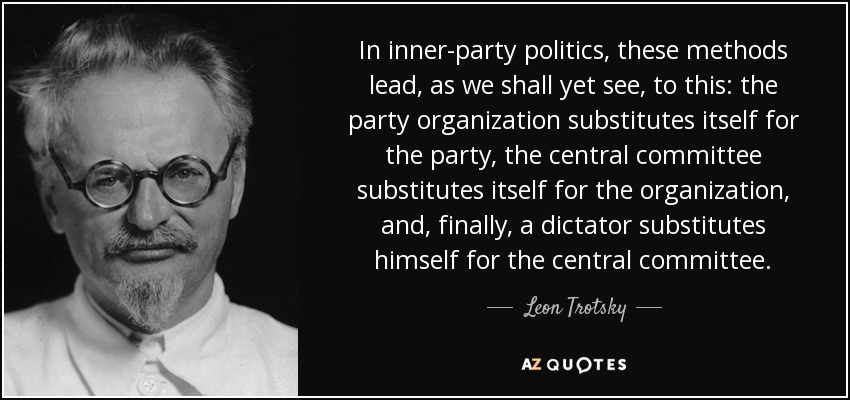 In inner-party politics, these methods lead, as we shall yet see, to this: the party organization substitutes itself for the party, the central committee substitutes itself for the organization, and, finally, a dictator substitutes himself for the central committee. - Leon Trotsky