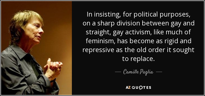 In insisting, for political purposes, on a sharp division between gay and straight, gay activism, like much of feminism, has become as rigid and repressive as the old order it sought to replace. - Camille Paglia