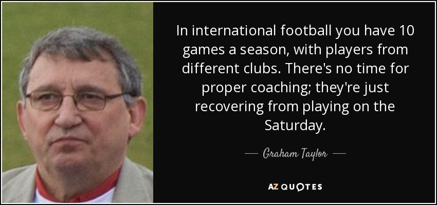 In international football you have 10 games a season, with players from different clubs. There's no time for proper coaching; they're just recovering from playing on the Saturday. - Graham Taylor