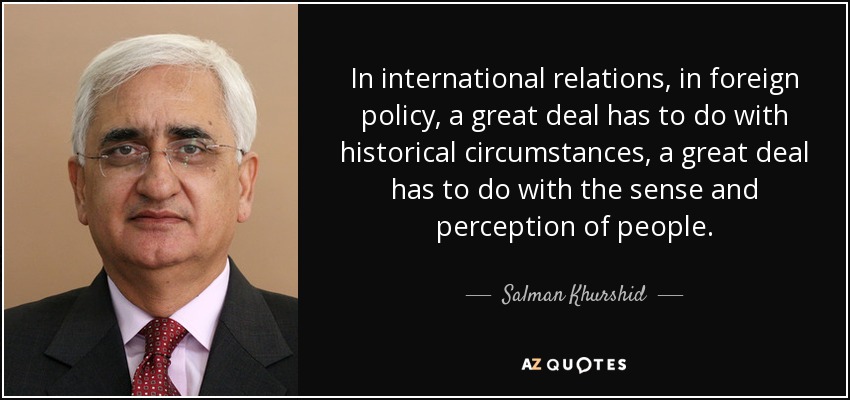In international relations, in foreign policy, a great deal has to do with historical circumstances, a great deal has to do with the sense and perception of people. - Salman Khurshid