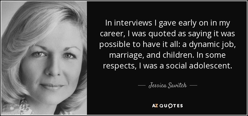 In interviews I gave early on in my career, I was quoted as saying it was possible to have it all: a dynamic job, marriage, and children. In some respects, I was a social adolescent. - Jessica Savitch