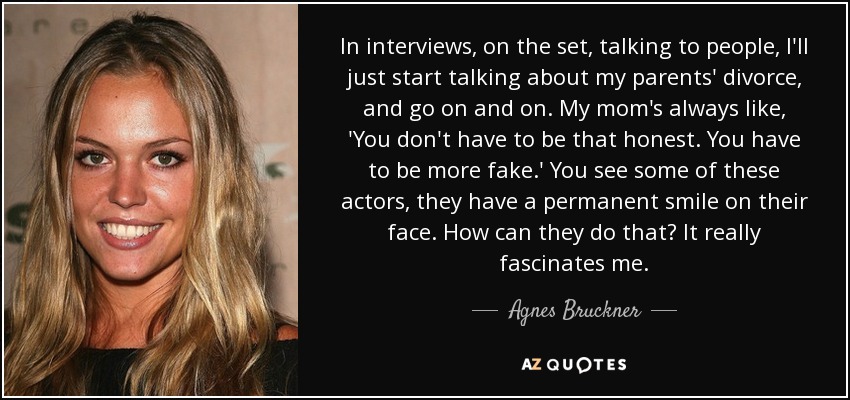 In interviews, on the set, talking to people, I'll just start talking about my parents' divorce, and go on and on. My mom's always like, 'You don't have to be that honest. You have to be more fake.' You see some of these actors, they have a permanent smile on their face. How can they do that? It really fascinates me. - Agnes Bruckner