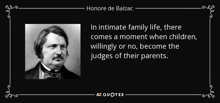 In intimate family life, there comes a moment when children, willingly or no, become the judges of their parents. - Honore de Balzac