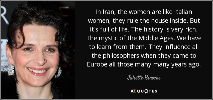 In Iran, the women are like Italian women, they rule the house inside. But it's full of life. The history is very rich. The mystic of the Middle Ages. We have to learn from them. They influence all the philosophers when they came to Europe all those many many years ago. - Juliette Binoche