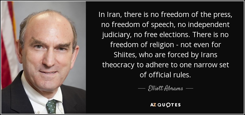 In Iran, there is no freedom of the press, no freedom of speech, no independent judiciary, no free elections. There is no freedom of religion - not even for Shiites, who are forced by Irans theocracy to adhere to one narrow set of official rules. - Elliott Abrams