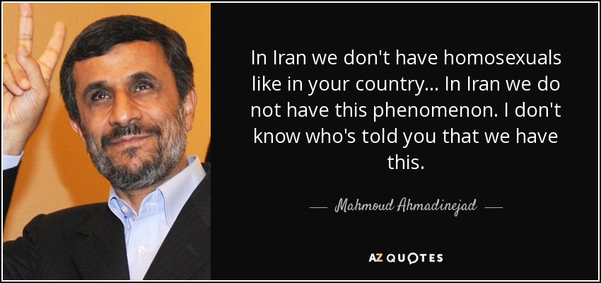 In Iran we don't have homosexuals like in your country ... In Iran we do not have this phenomenon. I don't know who's told you that we have this. - Mahmoud Ahmadinejad