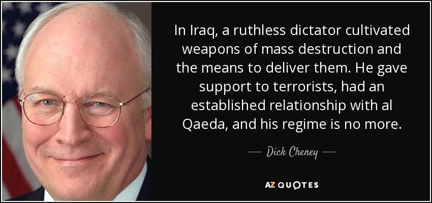 In Iraq, a ruthless dictator cultivated weapons of mass destruction and the means to deliver them. He gave support to terrorists, had an established relationship with al Qaeda, and his regime is no more. - Dick Cheney