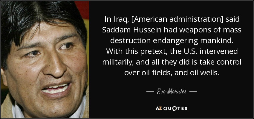 In Iraq, [American administration] said Saddam Hussein had weapons of mass destruction endangering mankind. With this pretext, the U.S. intervened militarily, and all they did is take control over oil fields, and oil wells. - Evo Morales