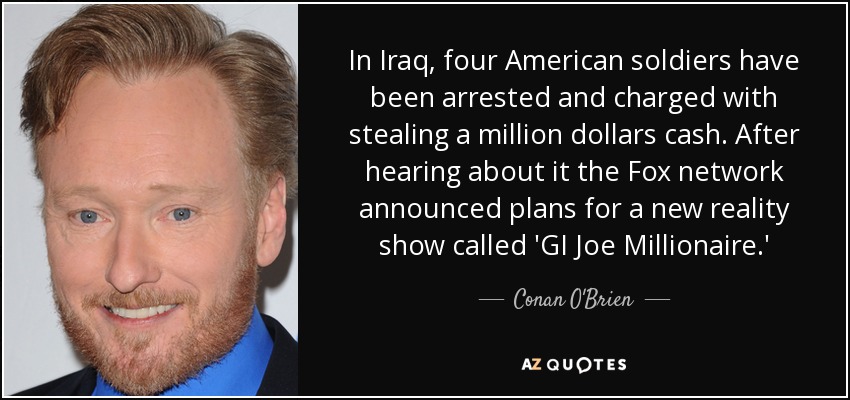 In Iraq, four American soldiers have been arrested and charged with stealing a million dollars cash. After hearing about it the Fox network announced plans for a new reality show called 'GI Joe Millionaire.' - Conan O'Brien