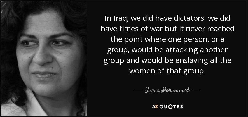 In Iraq, we did have dictators, we did have times of war but it never reached the point where one person, or a group, would be attacking another group and would be enslaving all the women of that group. - Yanar Mohammed