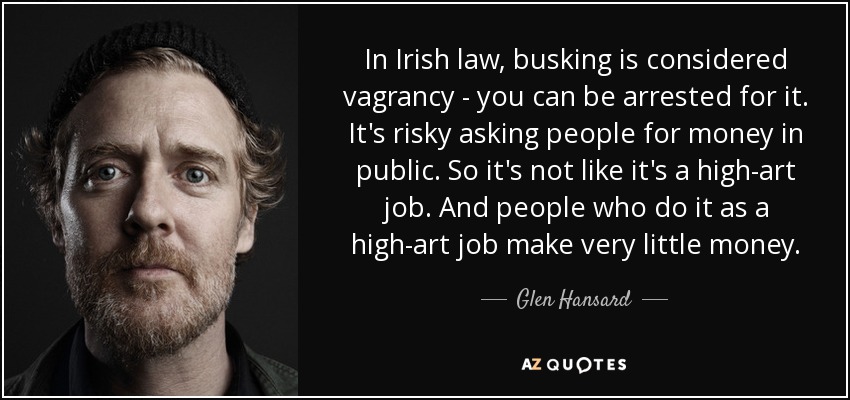 In Irish law, busking is considered vagrancy - you can be arrested for it. It's risky asking people for money in public. So it's not like it's a high-art job. And people who do it as a high-art job make very little money. - Glen Hansard