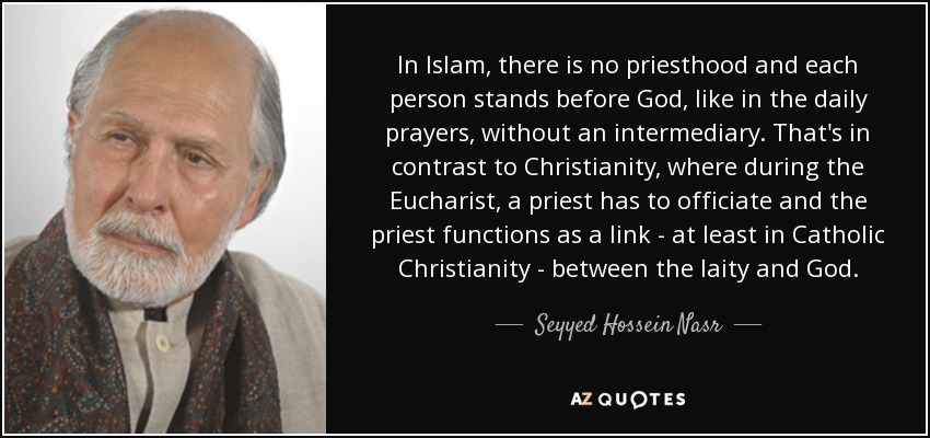 In Islam, there is no priesthood and each person stands before God, like in the daily prayers, without an intermediary. That's in contrast to Christianity, where during the Eucharist, a priest has to officiate and the priest functions as a link - at least in Catholic Christianity - between the laity and God. - Seyyed Hossein Nasr