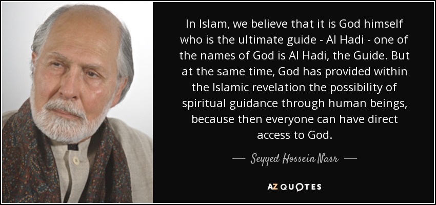 In Islam, we believe that it is God himself who is the ultimate guide - Al Hadi - one of the names of God is Al Hadi, the Guide. But at the same time, God has provided within the Islamic revelation the possibility of spiritual guidance through human beings, because then everyone can have direct access to God. - Seyyed Hossein Nasr