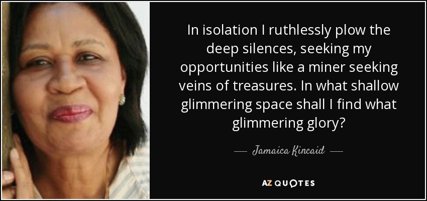 In isolation I ruthlessly plow the deep silences, seeking my opportunities like a miner seeking veins of treasures. In what shallow glimmering space shall I find what glimmering glory? - Jamaica Kincaid