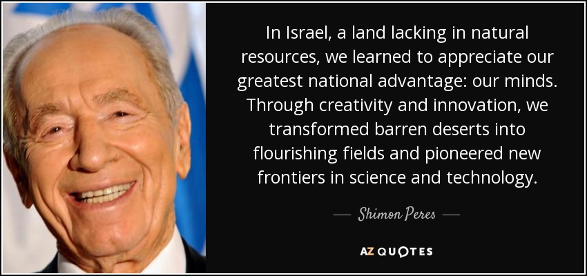 In Israel, a land lacking in natural resources, we learned to appreciate our greatest national advantage: our minds. Through creativity and innovation, we transformed barren deserts into flourishing fields and pioneered new frontiers in science and technology. - Shimon Peres
