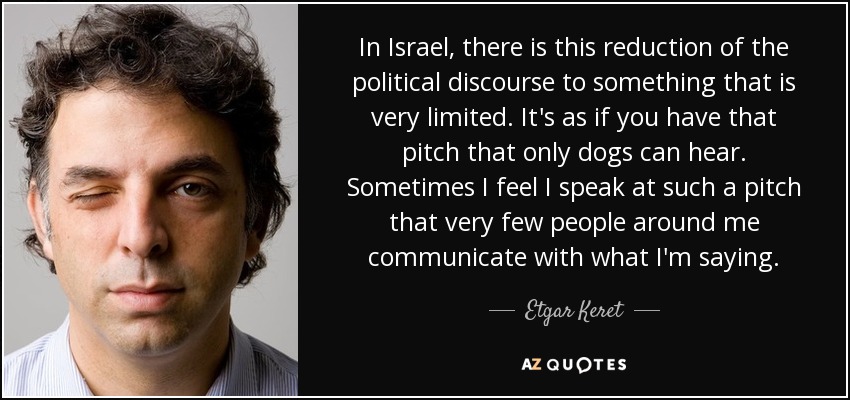 In Israel, there is this reduction of the political discourse to something that is very limited. It's as if you have that pitch that only dogs can hear. Sometimes I feel I speak at such a pitch that very few people around me communicate with what I'm saying. - Etgar Keret