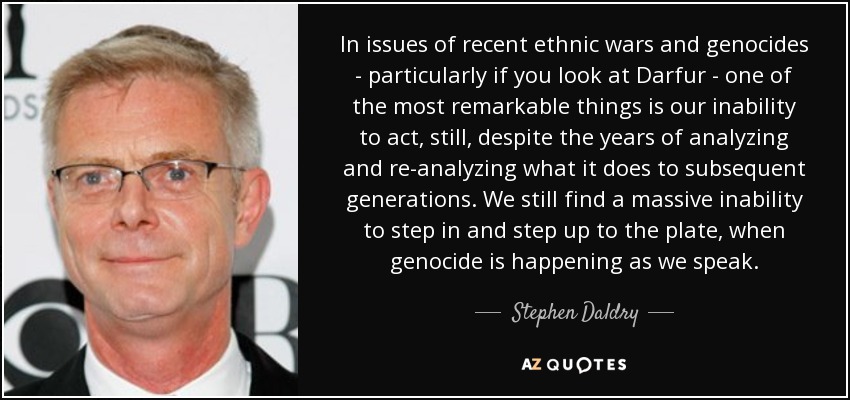 In issues of recent ethnic wars and genocides - particularly if you look at Darfur - one of the most remarkable things is our inability to act, still, despite the years of analyzing and re-analyzing what it does to subsequent generations. We still find a massive inability to step in and step up to the plate, when genocide is happening as we speak. - Stephen Daldry