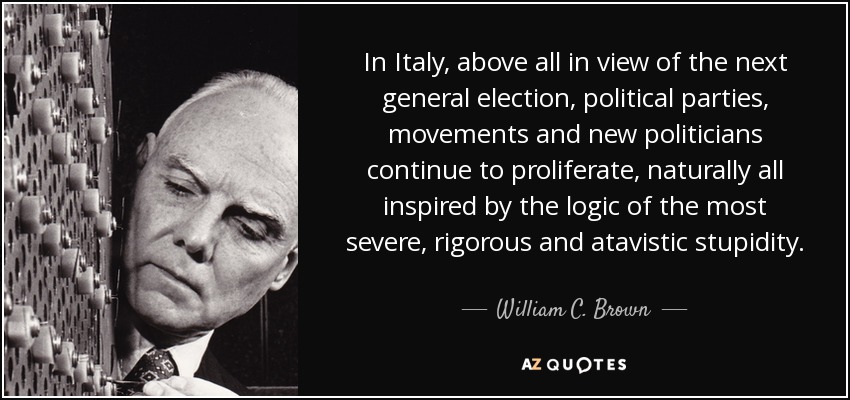 In Italy, above all in view of the next general election, political parties, movements and new politicians continue to proliferate, naturally all inspired by the logic of the most severe, rigorous and atavistic stupidity. - William C. Brown