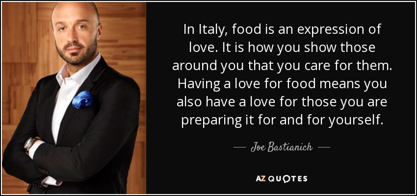 In Italy, food is an expression of love. It is how you show those around you that you care for them. Having a love for food means you also have a love for those you are preparing it for and for yourself. - Joe Bastianich