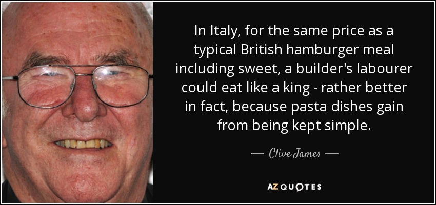 In Italy, for the same price as a typical British hamburger meal including sweet, a builder's labourer could eat like a king - rather better in fact, because pasta dishes gain from being kept simple. - Clive James