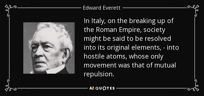 In Italy, on the breaking up of the Roman Empire, society might be said to be resolved into its original elements, - into hostile atoms, whose only movement was that of mutual repulsion. - Edward Everett