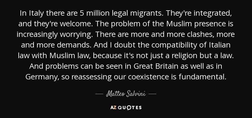 In Italy there are 5 million legal migrants. They're integrated, and they're welcome. The problem of the Muslim presence is increasingly worrying. There are more and more clashes, more and more demands. And I doubt the compatibility of Italian law with Muslim law, because it's not just a religion but a law. And problems can be seen in Great Britain as well as in Germany, so reassessing our coexistence is fundamental. - Matteo Salvini