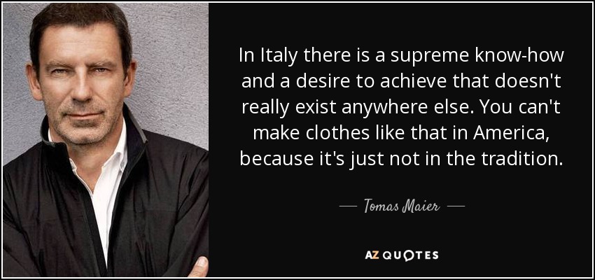 In Italy there is a supreme know-how and a desire to achieve that doesn't really exist anywhere else. You can't make clothes like that in America, because it's just not in the tradition. - Tomas Maier