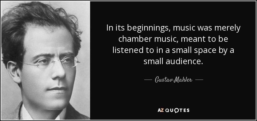 In its beginnings, music was merely chamber music, meant to be listened to in a small space by a small audience. - Gustav Mahler
