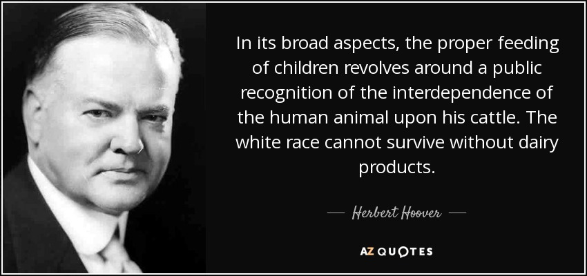 In its broad aspects, the proper feeding of children revolves around a public recognition of the interdependence of the human animal upon his cattle. The white race cannot survive without dairy products. - Herbert Hoover