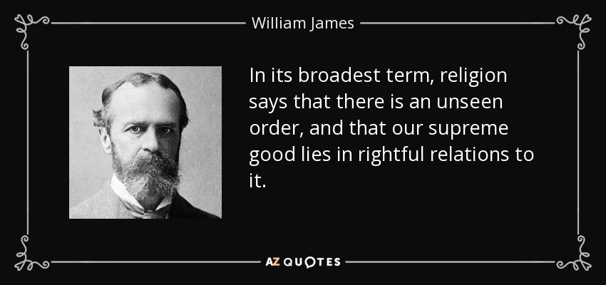 In its broadest term, religion says that there is an unseen order, and that our supreme good lies in rightful relations to it. - William James