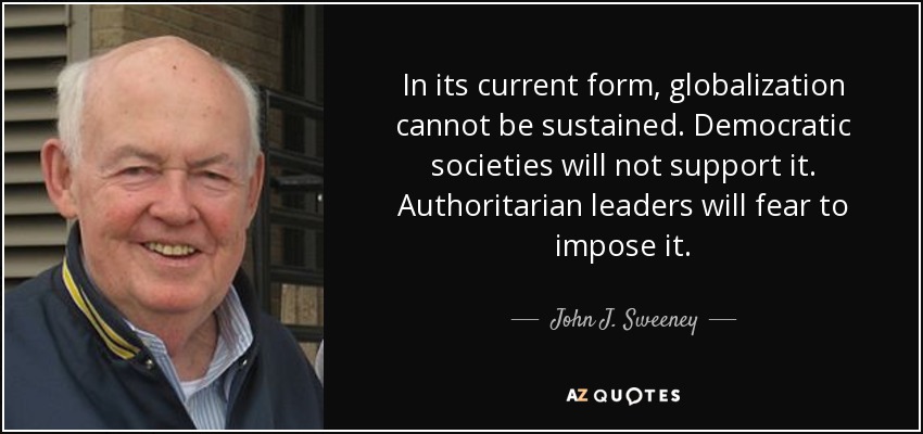 In its current form, globalization cannot be sustained. Democratic societies will not support it. Authoritarian leaders will fear to impose it. - John J. Sweeney