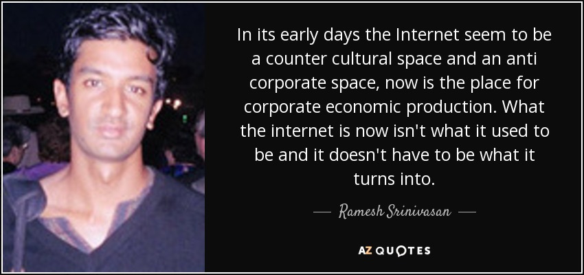 In its early days the Internet seem to be a counter cultural space and an anti corporate space, now is the place for corporate economic production. What the internet is now isn't what it used to be and it doesn't have to be what it turns into. - Ramesh Srinivasan