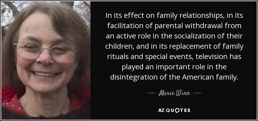 In its effect on family relationships, in its facilitation of parental withdrawal from an active role in the socialization of their children, and in its replacement of family rituals and special events, television has played an important role in the disintegration of the American family. - Marie Winn