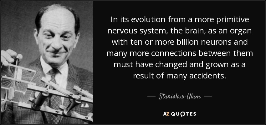 In its evolution from a more primitive nervous system, the brain, as an organ with ten or more billion neurons and many more connections between them must have changed and grown as a result of many accidents. - Stanislaw Ulam