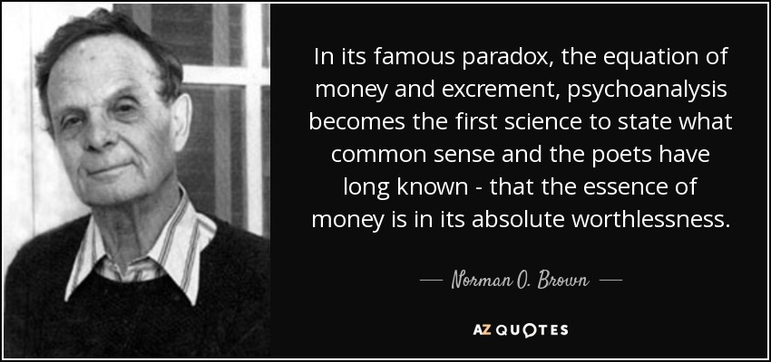 In its famous paradox, the equation of money and excrement, psychoanalysis becomes the first science to state what common sense and the poets have long known - that the essence of money is in its absolute worthlessness. - Norman O. Brown