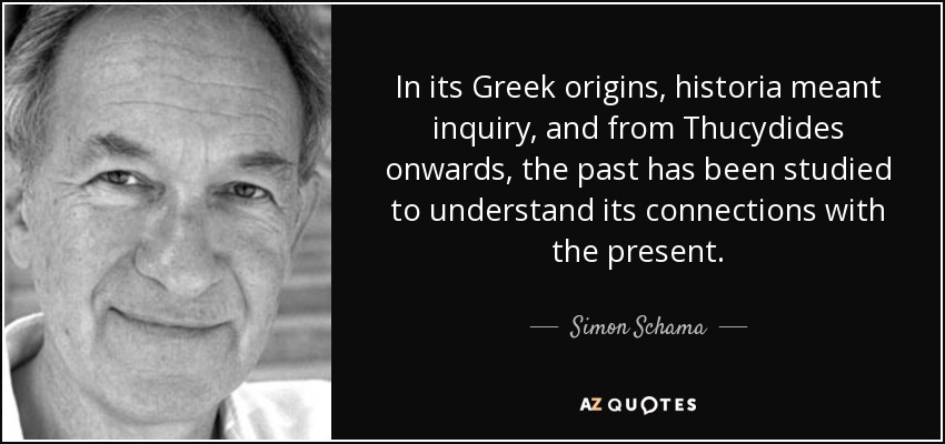 In its Greek origins, historia meant inquiry, and from Thucydides onwards, the past has been studied to understand its connections with the present. - Simon Schama