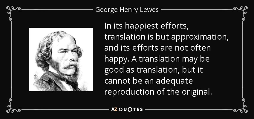 In its happiest efforts, translation is but approximation, and its efforts are not often happy. A translation may be good as translation, but it cannot be an adequate reproduction of the original. - George Henry Lewes