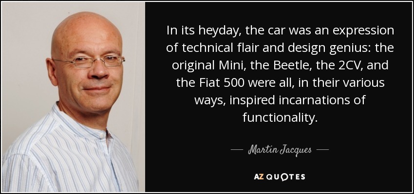 In its heyday, the car was an expression of technical flair and design genius: the original Mini, the Beetle, the 2CV, and the Fiat 500 were all, in their various ways, inspired incarnations of functionality. - Martin Jacques