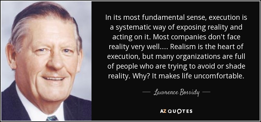 In its most fundamental sense, execution is a systematic way of exposing reality and acting on it. Most companies don't face reality very well. ... Realism is the heart of execution, but many organizations are full of people who are trying to avoid or shade reality. Why? It makes life uncomfortable. - Lawrence Bossidy