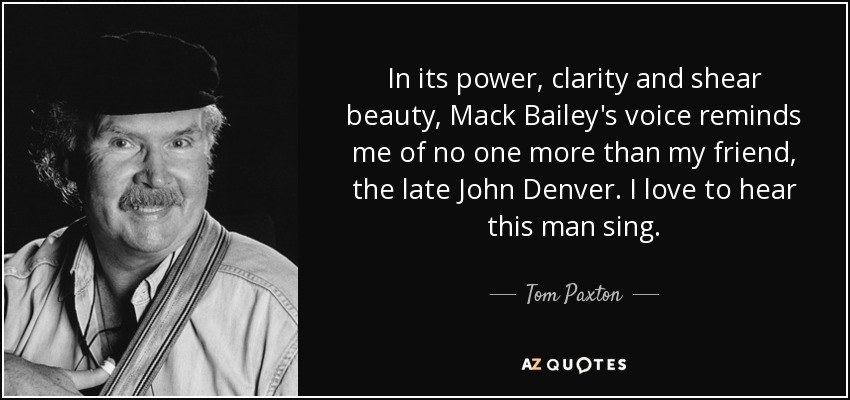 In its power, clarity and shear beauty, Mack Bailey's voice reminds me of no one more than my friend, the late John Denver. I love to hear this man sing. - Tom Paxton