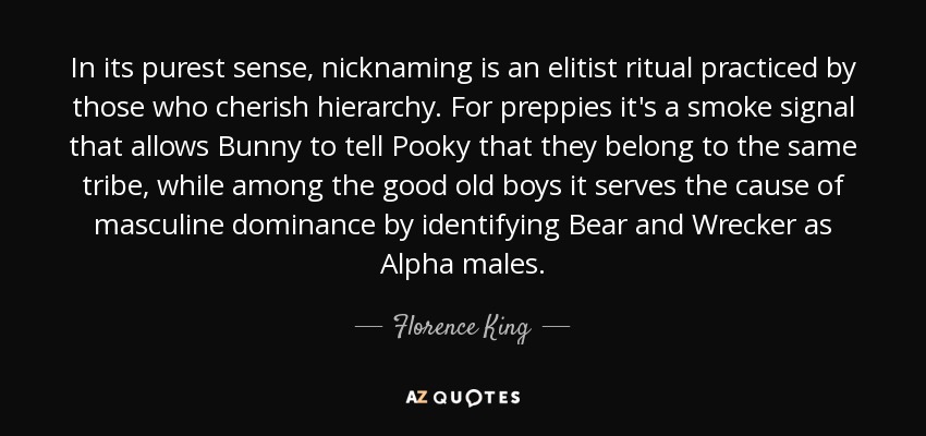 In its purest sense, nicknaming is an elitist ritual practiced by those who cherish hierarchy. For preppies it's a smoke signal that allows Bunny to tell Pooky that they belong to the same tribe, while among the good old boys it serves the cause of masculine dominance by identifying Bear and Wrecker as Alpha males. - Florence King