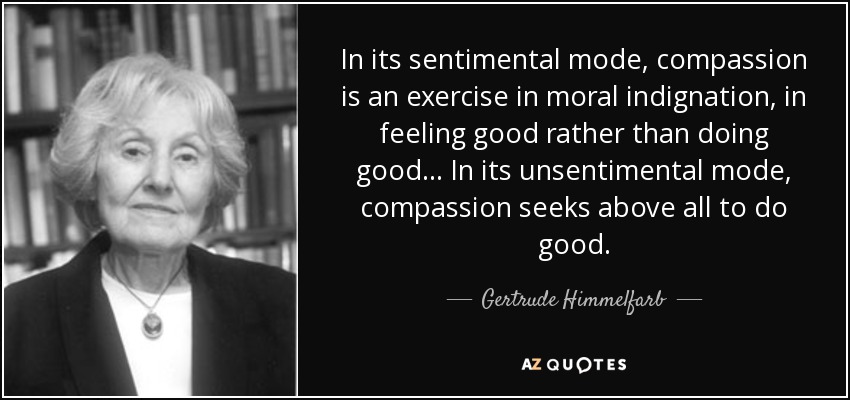 In its sentimental mode, compassion is an exercise in moral indignation, in feeling good rather than doing good ... In its unsentimental mode, compassion seeks above all to do good. - Gertrude Himmelfarb